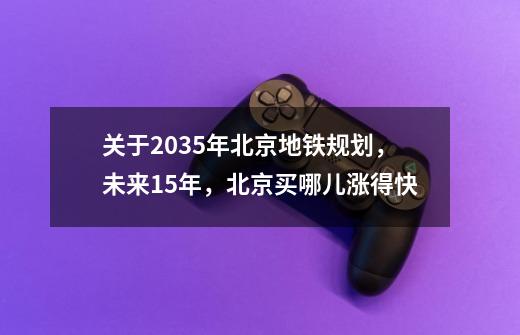 关于2035年北京地铁规划，未来15年，北京买哪儿涨得快-第1张-游戏信息-龙启网