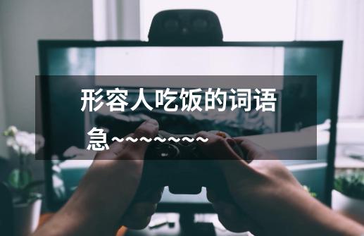 形容人吃饭的词语  急~~~~~~~-第1张-游戏信息-龙启网