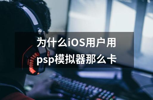 为什么iOS用户用psp模拟器那么卡-第1张-游戏信息-龙启网