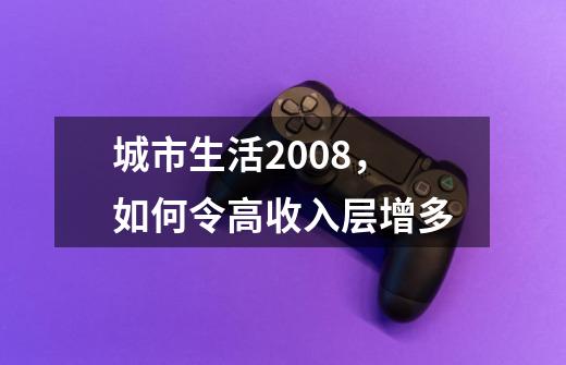 城市生活2008，如何令高收入层增多-第1张-游戏信息-龙启网