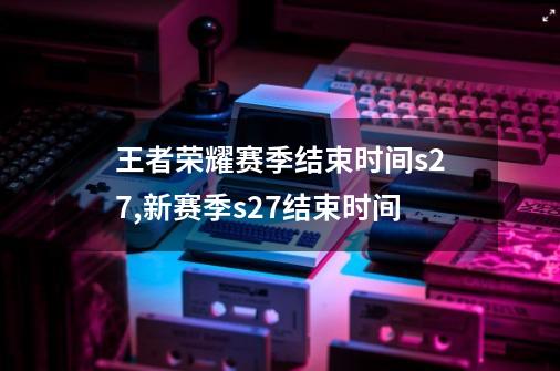 王者荣耀赛季结束时间s27,新赛季s27结束时间-第1张-游戏信息-龙启网