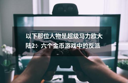 以下那位人物是超级马力欧大陆2：六个金币游戏中的反派-第1张-游戏信息-龙启网