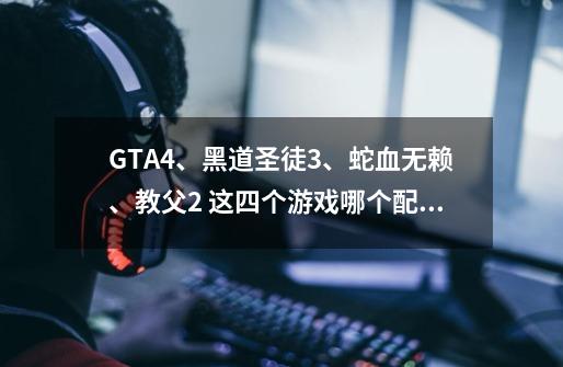 GTA4、黑道圣徒3、蛇血无赖、教父2 这四个游戏哪个配置高，哪个好玩，麻烦帮我排序一下。-第1张-游戏信息-龙启网