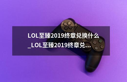 LOL至臻2019终章兑换什么_LOL至臻2019终章兑换推荐-第1张-游戏信息-龙启网