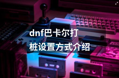 dnf巴卡尔打桩设置方式介绍-第1张-游戏信息-龙启网