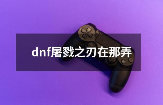 dnf屠戮之刃在那弄-第1张-游戏信息-龙启网