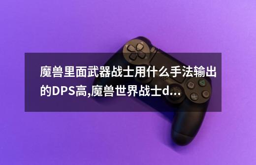 魔兽里面武器战士用什么手法输出的DPS高?,魔兽世界战士dps高吗-第1张-游戏信息-龙启网