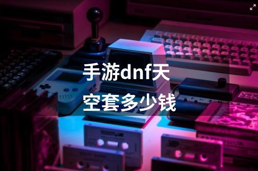 手游dnf天空套多少钱-第1张-游戏信息-龙启网