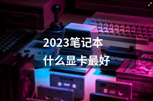 2023笔记本什么显卡最好-第1张-游戏信息-龙启网