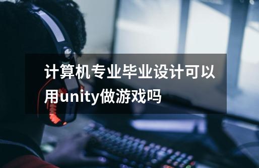 计算机专业毕业设计可以用unity做游戏吗-第1张-游戏信息-龙启网