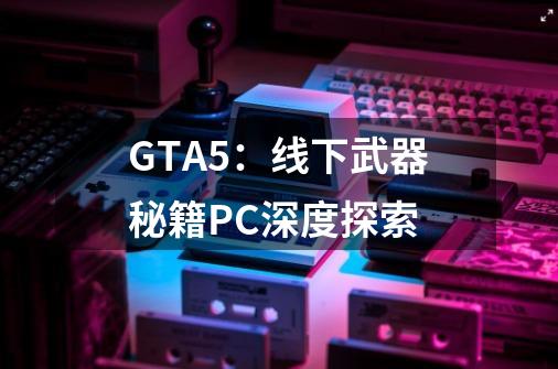 GTA5：线下武器秘籍PC深度探索-第1张-游戏信息-龙启网