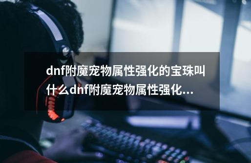 dnf附魔宠物属性强化的宝珠叫什么dnf附魔宠物属性强化的宝珠叫什么来着-第1张-游戏信息-龙启网