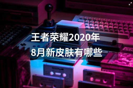 王者荣耀2020年8月新皮肤有哪些-第1张-游戏信息-龙启网