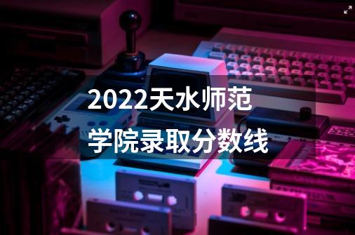 2022天水师范学院录取分数线-第1张-游戏信息-龙启网