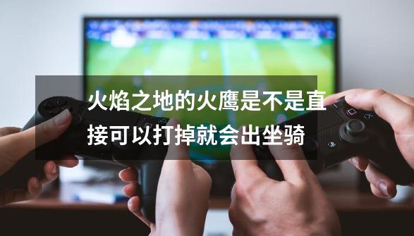 火焰之地的火鹰是不是直接可以打掉就会出坐骑-第1张-游戏信息-龙启网