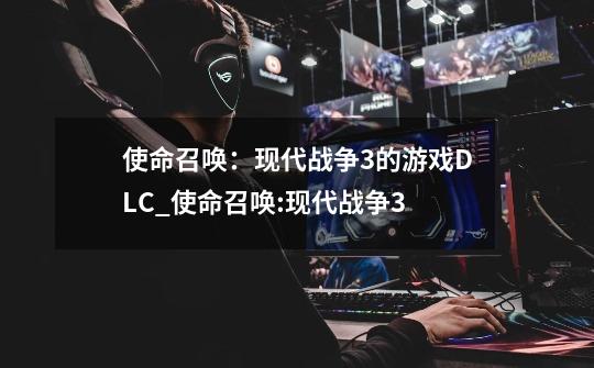 使命召唤：现代战争3的游戏DLC_使命召唤:现代战争3-第1张-游戏信息-龙启网