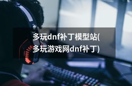 多玩dnf补丁模型站(多玩游戏网dnf补丁)-第1张-游戏信息-龙启网