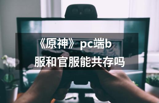 《原神》pc端b服和官服能共存吗-第1张-游戏信息-龙启网