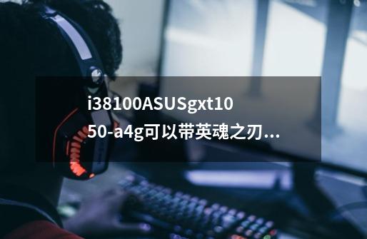 i38100+ASUSgxt1050-a4g可以带英魂之刃高画质吗-第1张-游戏信息-龙启网