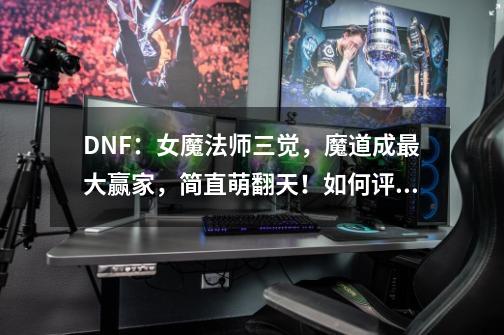 DNF：女魔法师三觉，魔道成最大赢家，简直萌翻天！如何评价？,dnf魔法师表情图-第1张-游戏信息-龙启网