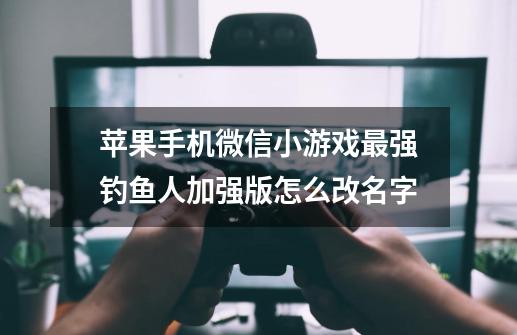 苹果手机微信小游戏最强钓鱼人加强版怎么改名字-第1张-游戏信息-龙启网