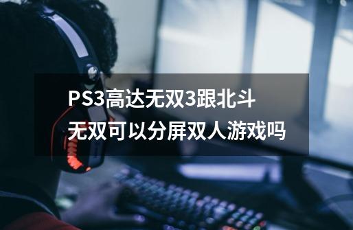 PS3高达无双3跟北斗无双可以分屏双人游戏吗-第1张-游戏信息-龙启网