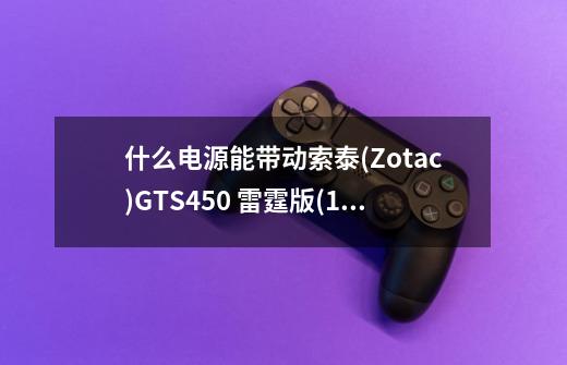 什么电源能带动索泰(Zotac)GTS450 雷霆版(1G)（现在这款显卡多少钱）。-第1张-游戏信息-龙启网