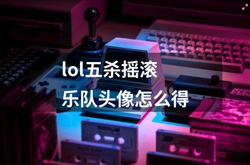 lol五杀摇滚乐队头像怎么得-第1张-游戏信息-龙启网