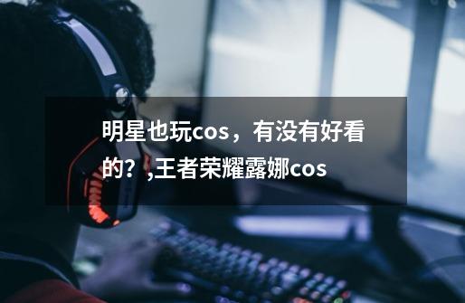 明星也玩cos，有没有好看的？,王者荣耀露娜cos-第1张-游戏信息-龙启网