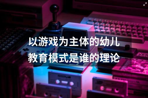 以游戏为主体的幼儿教育模式是谁的理论-第1张-游戏信息-龙启网