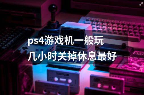 ps4游戏机一般玩几小时关掉休息最好-第1张-游戏信息-龙启网