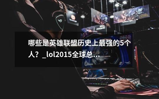 哪些是英雄联盟历史上最强的5个人？_lol2015全球总决赛诺手强吗-第1张-游戏信息-龙启网