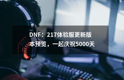 DNF：2.17体验服更新版本预览，一起庆祝5000天-第1张-游戏信息-龙启网