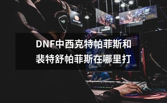 DNF中西克特帕菲斯和裴特舒帕菲斯在哪里打-第1张-游戏信息-龙启网