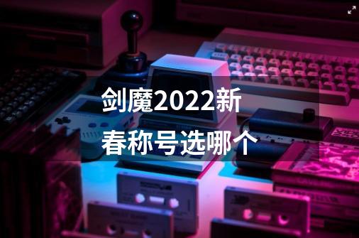 剑魔2022新春称号选哪个-第1张-游戏信息-龙启网