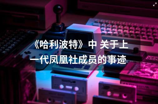 《哈利波特》中 关于上一代凤凰社成员的事迹-第1张-游戏信息-龙启网