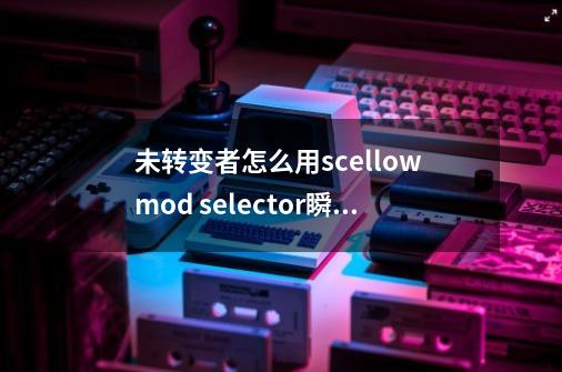 未转变者怎么用scellow mod selector瞬移-第1张-游戏信息-龙启网