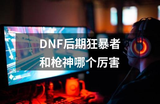 DNF后期狂暴者和枪神哪个厉害-第1张-游戏信息-龙启网