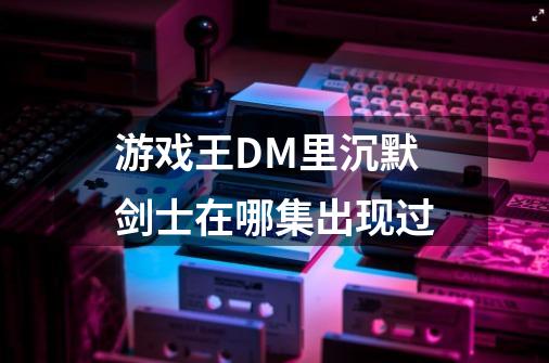 游戏王DM里沉默剑士在哪集出现过-第1张-游戏信息-龙启网