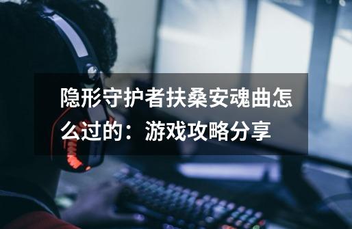 隐形守护者扶桑安魂曲怎么过的：游戏攻略分享-第1张-游戏信息-龙启网