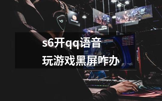 s6开qq语音玩游戏黑屏咋办-第1张-游戏信息-龙启网