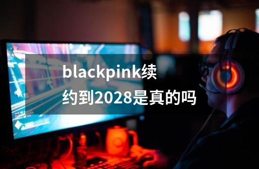 blackpink续约到2028是真的吗-第1张-游戏信息-龙启网