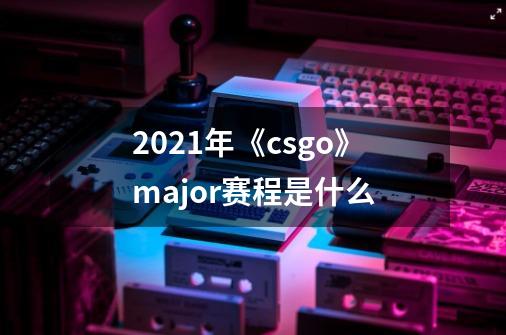 2021年《csgo》major赛程是什么-第1张-游戏信息-龙启网