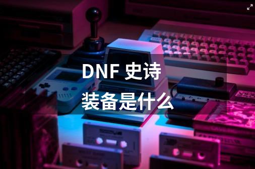 DNF 史诗装备是什么-第1张-游戏信息-龙启网