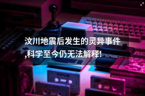 汶川地震后发生的灵异事件,科学至今仍无法解释!-第1张-游戏信息-龙启网