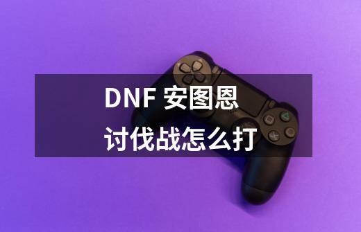 DNF 安图恩讨伐战怎么打-第1张-游戏信息-龙启网