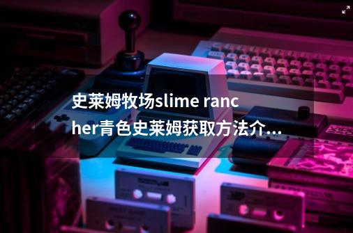 史莱姆牧场slime rancher青色史莱姆获取方法介绍_史莱姆牧场slime rancher青色史莱姆获取方法是什么-第1张-游戏信息-龙启网