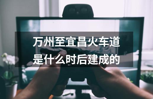 万州至宜昌火车道是什么时后建成的-第1张-游戏信息-龙启网