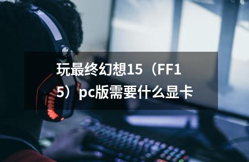 玩最终幻想15（FF15）pc版需要什么显卡-第1张-游戏信息-龙启网