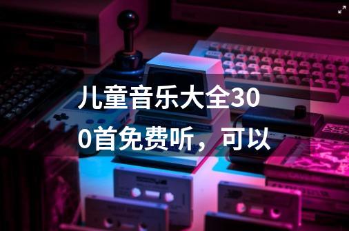 儿童音乐大全300首免费听，可以-第1张-游戏信息-龙启网